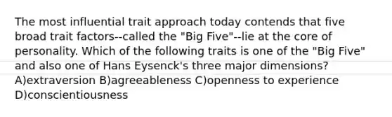 The most influential trait approach today contends that five broad trait factors--called the "Big Five"--lie at the core of personality. Which of the following traits is one of the "Big Five" and also one of Hans Eysenck's three major dimensions? A)extraversion B)agreeableness C)openness to experience D)conscientiousness