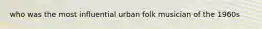 who was the most influential urban folk musician of the 1960s