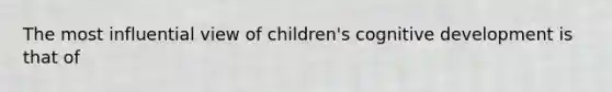 The most influential view of children's cognitive development is that of