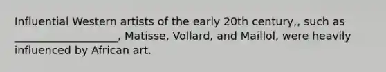 Influential Western artists of the early 20th century,, such as ___________________, Matisse, Vollard, and Maillol, were heavily influenced by African art.