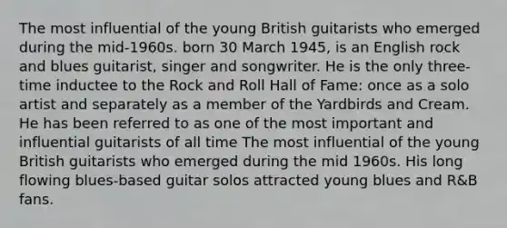 The most influential of the young British guitarists who emerged during the mid-1960s. born 30 March 1945, is an English rock and blues guitarist, singer and songwriter. He is the only three-time inductee to the Rock and Roll Hall of Fame: once as a solo artist and separately as a member of the Yardbirds and Cream. He has been referred to as one of the most important and influential guitarists of all time The most influential of the young British guitarists who emerged during the mid 1960s. His long flowing blues-based guitar solos attracted young blues and R&B fans.