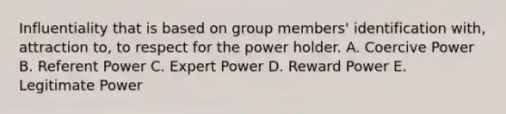 Influentiality that is based on group members' identification with, attraction to, to respect for the power holder. A. Coercive Power B. Referent Power C. Expert Power D. Reward Power E. Legitimate Power