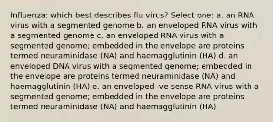 Influenza: which best describes flu virus? Select one: a. an RNA virus with a segmented genome b. an enveloped RNA virus with a segmented genome c. an enveloped RNA virus with a segmented genome; embedded in the envelope are proteins termed neuraminidase (NA) and haemagglutinin (HA) d. an enveloped DNA virus with a segmented genome; embedded in the envelope are proteins termed neuraminidase (NA) and haemagglutinin (HA) e. an enveloped -ve sense RNA virus with a segmented genome; embedded in the envelope are proteins termed neuraminidase (NA) and haemagglutinin (HA)