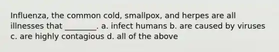 Influenza, the common cold, smallpox, and herpes are all illnesses that ________. a. infect humans b. are caused by viruses c. are highly contagious d. all of the above