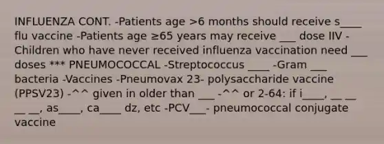 INFLUENZA CONT. -Patients age >6 months should receive s____ flu vaccine -Patients age ≥65 years may receive ___ dose IIV -Children who have never received influenza vaccination need ___ doses *** PNEUMOCOCCAL -Streptococcus ____ -Gram ___ bacteria -Vaccines -Pneumovax 23- polysaccharide vaccine (PPSV23) -^^ given in older than ___ -^^ or 2-64: if i____, __ __ __ __, as____, ca____ dz, etc -PCV___- pneumococcal conjugate vaccine