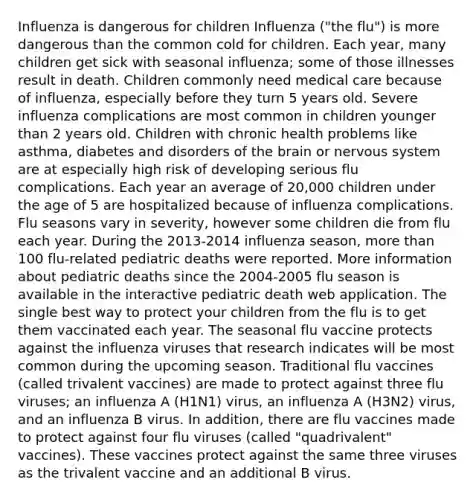 Influenza is dangerous for children Influenza ("the flu") is more dangerous than the common cold for children. Each year, many children get sick with seasonal influenza; some of those illnesses result in death. Children commonly need medical care because of influenza, especially before they turn 5 years old. Severe influenza complications are most common in children younger than 2 years old. Children with chronic health problems like asthma, diabetes and disorders of the brain or nervous system are at especially high risk of developing serious flu complications. Each year an average of 20,000 children under the age of 5 are hospitalized because of influenza complications. Flu seasons vary in severity, however some children die from flu each year. During the 2013-2014 influenza season, more than 100 flu-related pediatric deaths were reported. More information about pediatric deaths since the 2004-2005 flu season is available in the interactive pediatric death web application. The single best way to protect your children from the flu is to get them vaccinated each year. The seasonal flu vaccine protects against the influenza viruses that research indicates will be most common during the upcoming season. Traditional flu vaccines (called trivalent vaccines) are made to protect against three flu viruses; an influenza A (H1N1) virus, an influenza A (H3N2) virus, and an influenza B virus. In addition, there are flu vaccines made to protect against four flu viruses (called "quadrivalent" vaccines). These vaccines protect against the same three viruses as the trivalent vaccine and an additional B virus.