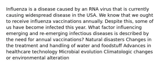 Influenza is a disease caused by an RNA virus that is currently causing widespread disease in the USA. We know that we ought to receive influenza vaccinations annually. Despite this, some of us have become infected this year. What factor influencing emerging and re-emerging infectious diseases is described by the need for annual vaccinations? Natural disasters Changes in the treatment and handling of water and foodstuff Advances in healthcare technology Microbial evolution Climatologic changes or environmental alteration