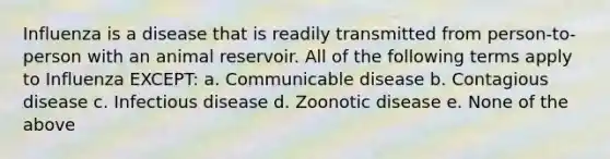 Influenza is a disease that is readily transmitted from person-to-person with an animal reservoir. All of the following terms apply to Influenza EXCEPT: a. Communicable disease b. Contagious disease c. Infectious disease d. Zoonotic disease e. None of the above