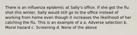 There is an influenza epidemic at Sally's office. If she got the flu shot this winter, Sally would still go to the office instead of working from home even though it increases the likelihood of her catching the flu. This is an example of a a. ​Adverse selection b. ​Moral hazard c. ​Screening d. ​None of the above