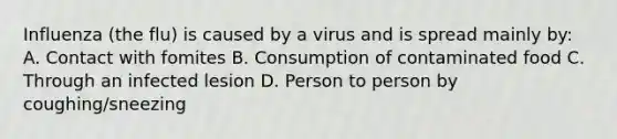 Influenza (the flu) is caused by a virus and is spread mainly by: A. Contact with fomites B. Consumption of contaminated food C. Through an infected lesion D. Person to person by coughing/sneezing