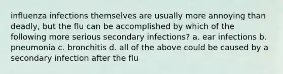 influenza infections themselves are usually more annoying than deadly, but the flu can be accomplished by which of the following more serious secondary infections? a. ear infections b. pneumonia c. bronchitis d. all of the above could be caused by a secondary infection after the flu