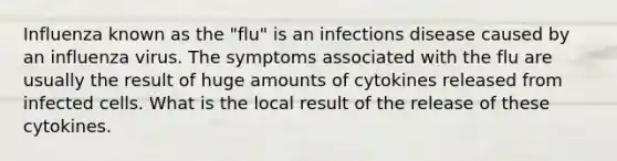 Influenza known as the "flu" is an infections disease caused by an influenza virus. The symptoms associated with the flu are usually the result of huge amounts of cytokines released from infected cells. What is the local result of the release of these cytokines.