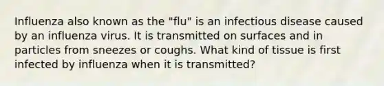 Influenza also known as the "flu" is an infectious disease caused by an influenza virus. It is transmitted on surfaces and in particles from sneezes or coughs. What kind of tissue is first infected by influenza when it is transmitted?