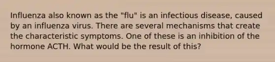 Influenza also known as the "flu" is an infectious disease, caused by an influenza virus. There are several mechanisms that create the characteristic symptoms. One of these is an inhibition of the hormone ACTH. What would be the result of this?