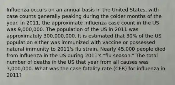 Influenza occurs on an annual basis in the United States, with case counts generally peaking during the colder months of the year. In 2011, the approximate influenza case count in the US was 9,000,000. The population of the US in 2011 was approximately 300,000,000. It is estimated that 30% of the US population either was immunized with vaccine or possessed natural immunity to 2011's flu strain. Nearly 45,000 people died from influenza in the US during 2011's "flu season." The total number of deaths in the US that year from all causes was 3,000,000. What was the case fatality rate (CFR) for influenza in 2011?