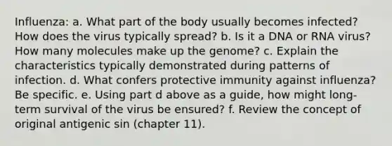 Influenza: a. What part of the body usually becomes infected? How does the virus typically spread? b. Is it a DNA or RNA virus? How many molecules make up the genome? c. Explain the characteristics typically demonstrated during patterns of infection. d. What confers protective immunity against influenza? Be specific. e. Using part d above as a guide, how might long-term survival of the virus be ensured? f. Review the concept of original antigenic sin (chapter 11).