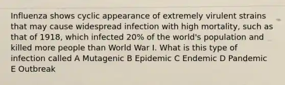 Influenza shows cyclic appearance of extremely virulent strains that may cause widespread infection with high mortality, such as that of 1918, which infected 20% of the world's population and killed more people than World War I. What is this type of infection called A Mutagenic B Epidemic C Endemic D Pandemic E Outbreak