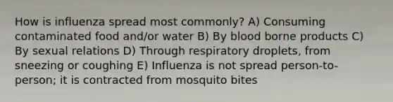 How is influenza spread most commonly? A) Consuming contaminated food and/or water B) By blood borne products C) By sexual relations D) Through respiratory droplets, from sneezing or coughing E) Influenza is not spread person-to-person; it is contracted from mosquito bites