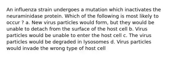 An influenza strain undergoes a mutation which inactivates the neuraminidase protein. Which of the following is most likely to occur ? a. New virus particles would form, but they would be unable to detach from the surface of the host cell b. Virus particles would be unable to enter the host cell c. The virus particles would be degraded in lysosomes d. Virus particles would invade the wrong type of host cell