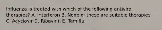 Influenza is treated with which of the following antiviral therapies? A. Interferon B. None of these are suitable therapies C. Acyclovir D. Ribavirin E. Tamiflu