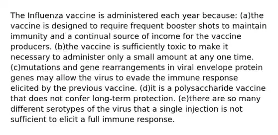 The Influenza vaccine is administered each year because: (a)the vaccine is designed to require frequent booster shots to maintain immunity and a continual source of income for the vaccine producers. (b)the vaccine is sufficiently toxic to make it necessary to administer only a small amount at any one time. (c)mutations and gene rearrangements in viral envelope protein genes may allow the virus to evade the immune response elicited by the previous vaccine. (d)it is a polysaccharide vaccine that does not confer long-term protection. (e)there are so many different serotypes of the virus that a single injection is not sufficient to elicit a full immune response.