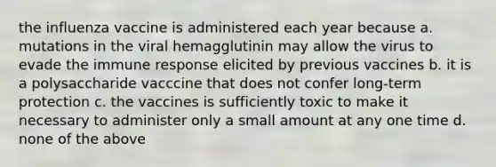 the influenza vaccine is administered each year because a. mutations in the viral hemagglutinin may allow the virus to evade the immune response elicited by previous vaccines b. it is a polysaccharide vacccine that does not confer long-term protection c. the vaccines is sufficiently toxic to make it necessary to administer only a small amount at any one time d. none of the above