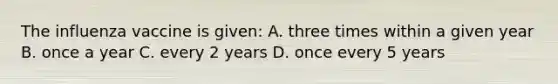 The influenza vaccine is given: A. three times within a given year B. once a year C. every 2 years D. once every 5 years