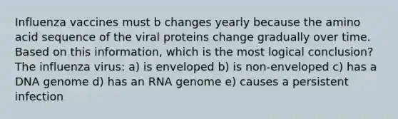 Influenza vaccines must b changes yearly because the amino acid sequence of the viral proteins change gradually over time. Based on this information, which is the most logical conclusion? The influenza virus: a) is enveloped b) is non-enveloped c) has a DNA genome d) has an RNA genome e) causes a persistent infection