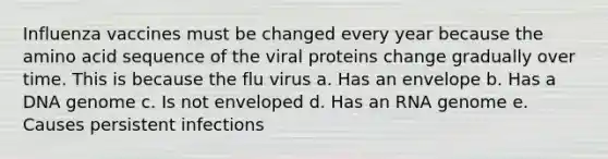 Influenza vaccines must be changed every year because the amino acid sequence of the viral proteins change gradually over time. This is because the flu virus a. Has an envelope b. Has a DNA genome c. Is not enveloped d. Has an RNA genome e. Causes persistent infections