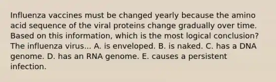 Influenza vaccines must be changed yearly because the amino acid sequence of the viral proteins change gradually over time. Based on this information, which is the most logical conclusion? The influenza virus... A. is enveloped. B. is naked. C. has a DNA genome. D. has an RNA genome. E. causes a persistent infection.