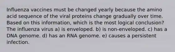 Influenza vaccines must be changed yearly because the amino acid sequence of the viral proteins change gradually over time. Based on this information, which is the most logical conclusion? The influenza virus a) is enveloped. b) is non-enveloped. c) has a DNA genome. d) has an RNA genome. e) causes a persistent infection.