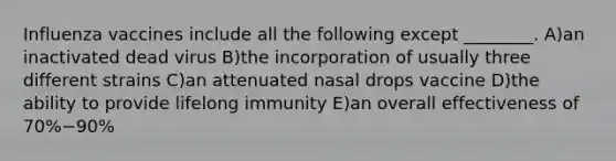 Influenza vaccines include all the following except ________. A)an inactivated dead virus B)the incorporation of usually three different strains C)an attenuated nasal drops vaccine D)the ability to provide lifelong immunity E)an overall effectiveness of 70%−90%