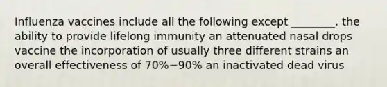 Influenza vaccines include all the following except ________. the ability to provide lifelong immunity an attenuated nasal drops vaccine the incorporation of usually three different strains an overall effectiveness of 70%−90% an inactivated dead virus