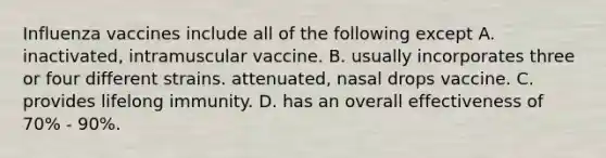 Influenza vaccines include all of the following except A. inactivated, intramuscular vaccine. B. usually incorporates three or four different strains. attenuated, nasal drops vaccine. C. provides lifelong immunity. D. has an overall effectiveness of 70% - 90%.