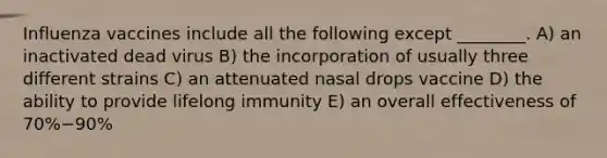 Influenza vaccines include all the following except ________. A) an inactivated dead virus B) the incorporation of usually three different strains C) an attenuated nasal drops vaccine D) the ability to provide lifelong immunity E) an overall effectiveness of 70%−90%