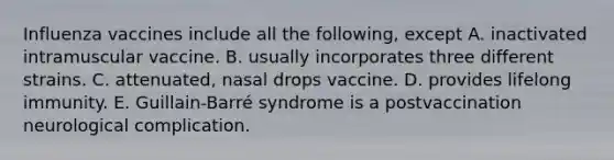 Influenza vaccines include all the following, except A. inactivated intramuscular vaccine. B. usually incorporates three different strains. C. attenuated, nasal drops vaccine. D. provides lifelong immunity. E. Guillain-Barré syndrome is a postvaccination neurological complication.