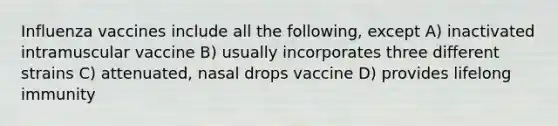 Influenza vaccines include all the following, except A) inactivated intramuscular vaccine B) usually incorporates three different strains C) attenuated, nasal drops vaccine D) provides lifelong immunity