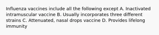 Influenza vaccines include all the following except A. Inactivated intramuscular vaccine B. Usually incorporates three different strains C. Attenuated, nasal drops vaccine D. Provides lifelong immunity