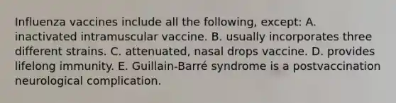 Influenza vaccines include all the following, except: A. inactivated intramuscular vaccine. B. usually incorporates three different strains. C. attenuated, nasal drops vaccine. D. provides lifelong immunity. E. Guillain-Barré syndrome is a postvaccination neurological complication.