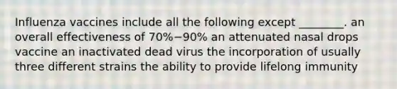 Influenza vaccines include all the following except ________. an overall effectiveness of 70%−90% an attenuated nasal drops vaccine an inactivated dead virus the incorporation of usually three different strains the ability to provide lifelong immunity