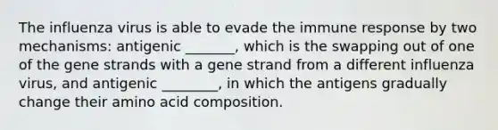 The influenza virus is able to evade the immune response by two mechanisms: antigenic _______, which is the swapping out of one of the gene strands with a gene strand from a different influenza virus, and antigenic ________, in which the antigens gradually change their amino acid composition.