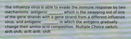 The influenza virus is able to evade the immune response by two mechanisms: antigenic _______, which is the swapping out of one of the gene strands with a gene strand from a different influenza virus, and antigenic ________, in which the antigens gradually change their amino acid composition. Multiple Choice switch; drift shift; drift drift; shift