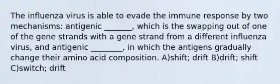 The influenza virus is able to evade the immune response by two mechanisms: antigenic _______, which is the swapping out of one of the gene strands with a gene strand from a different influenza virus, and antigenic ________, in which the antigens gradually change their amino acid composition. A)shift; drift B)drift; shift C)switch; drift