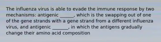 The influenza virus is able to evade the immune response by two mechanisms: antigenic ______, which is the swapping out of one of the gene strands with a gene strand from a different influenza virus, and antigenic _______, in which the antigens gradually change their amino acid composition