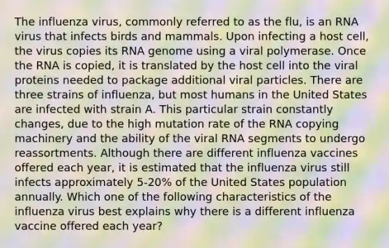 The influenza virus, commonly referred to as the flu, is an RNA virus that infects birds and mammals. Upon infecting a host cell, the virus copies its RNA genome using a viral polymerase. Once the RNA is copied, it is translated by the host cell into the viral proteins needed to package additional viral particles. There are three strains of influenza, but most humans in the United States are infected with strain A. This particular strain constantly changes, due to the high mutation rate of the RNA copying machinery and the ability of the viral RNA segments to undergo reassortments. Although there are different influenza vaccines offered each year, it is estimated that the influenza virus still infects approximately 5-20% of the United States population annually. Which one of the following characteristics of the influenza virus best explains why there is a different influenza vaccine offered each year?