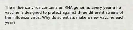 The influenza virus contains an RNA genome. Every year a flu vaccine is designed to protect against three different strains of the influenza virus. Why do scientists make a new vaccine each year?