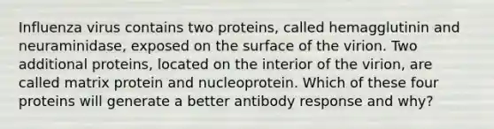 Influenza virus contains two proteins, called hemagglutinin and neuraminidase, exposed on the surface of the virion. Two additional proteins, located on the interior of the virion, are called matrix protein and nucleoprotein. Which of these four proteins will generate a better antibody response and why?