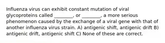 Influenza virus can exhibit constant mutation of viral glycoproteins called ________, or ________, a more serious phenomenon caused by the exchange of a viral gene with that of another influenza virus strain. A) antigenic shift, antigenic drift B) antigenic drift, antigenic shift C) None of these are correct.