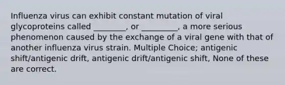 Influenza virus can exhibit constant mutation of viral glycoproteins called ________, or _________, a more serious phenomenon caused by the exchange of a viral gene with that of another influenza virus strain. Multiple Choice; antigenic shift/antigenic drift, antigenic drift/antigenic shift, None of these are correct.