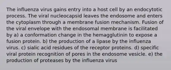 The influenza virus gains entry into a host cell by an endocytotic process. The viral nucleocapsid leaves the endosome and enters the cytoplasm through a membrane fusion mechanism. Fusion of the viral envelope with the endosomal membrane is facilitated by a) a conformation change in the hemagglutinin to expose a fusion protein. b) the production of a lipase by the influenza virus. c) sialic acid residues of the receptor proteins. d) specific viral protein recognition of pores in the endosome vesicle. e) the production of proteases by the influenza virus